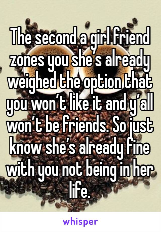 The second a girl friend zones you she’s already weighed the option that you won’t like it and y’all won’t be friends. So just know she’s already fine with you not being in her life. 