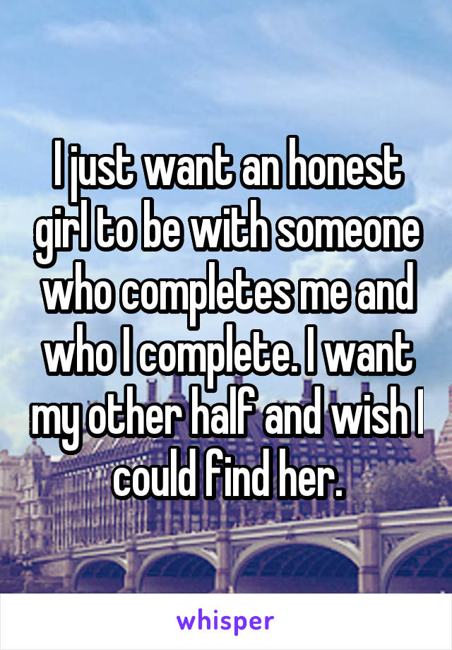 I just want an honest girl to be with someone who completes me and who I complete. I want my other half and wish I could find her.