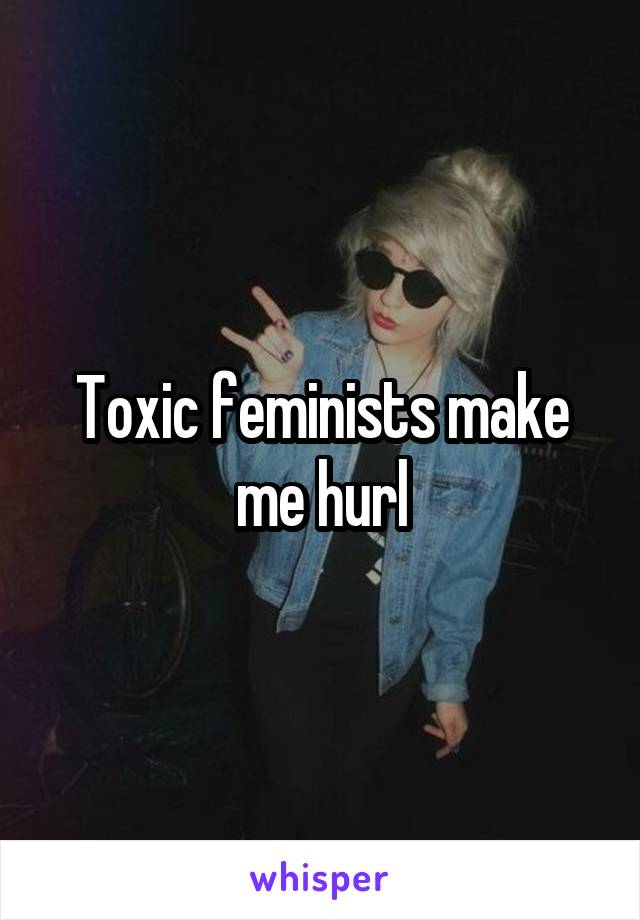 Toxic feminists make me hurl