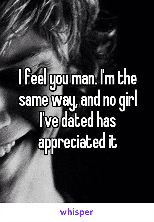 I feel you man. I'm the same way, and no girl I've dated has appreciated it