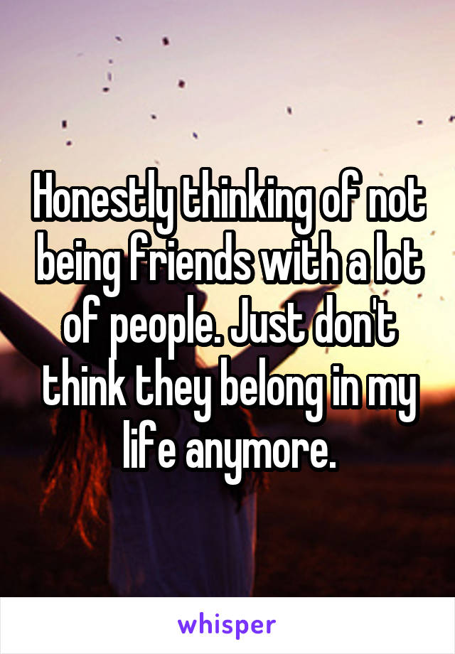 Honestly thinking of not being friends with a lot of people. Just don't think they belong in my life anymore.