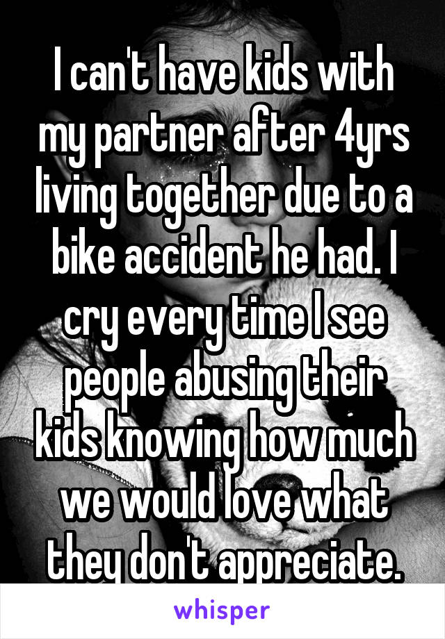 I can't have kids with my partner after 4yrs living together due to a bike accident he had. I cry every time I see people abusing their kids knowing how much we would love what they don't appreciate.