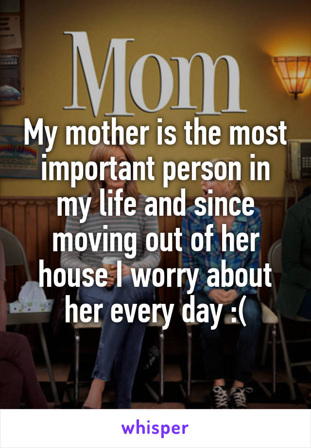 My mother is the most important person in my life and since moving out of her house I worry about her every day :(