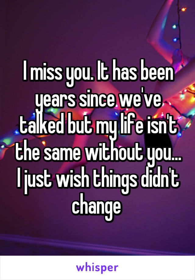 I miss you. It has been years since we've talked but my life isn't the same without you... I just wish things didn't change 