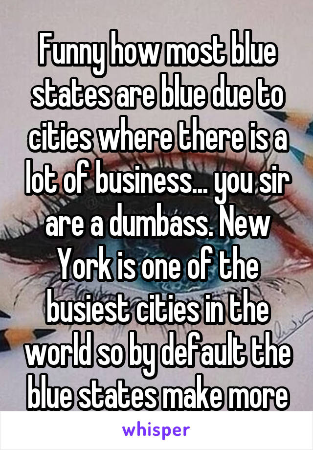 Funny how most blue states are blue due to cities where there is a lot of business... you sir are a dumbass. New York is one of the busiest cities in the world so by default the blue states make more