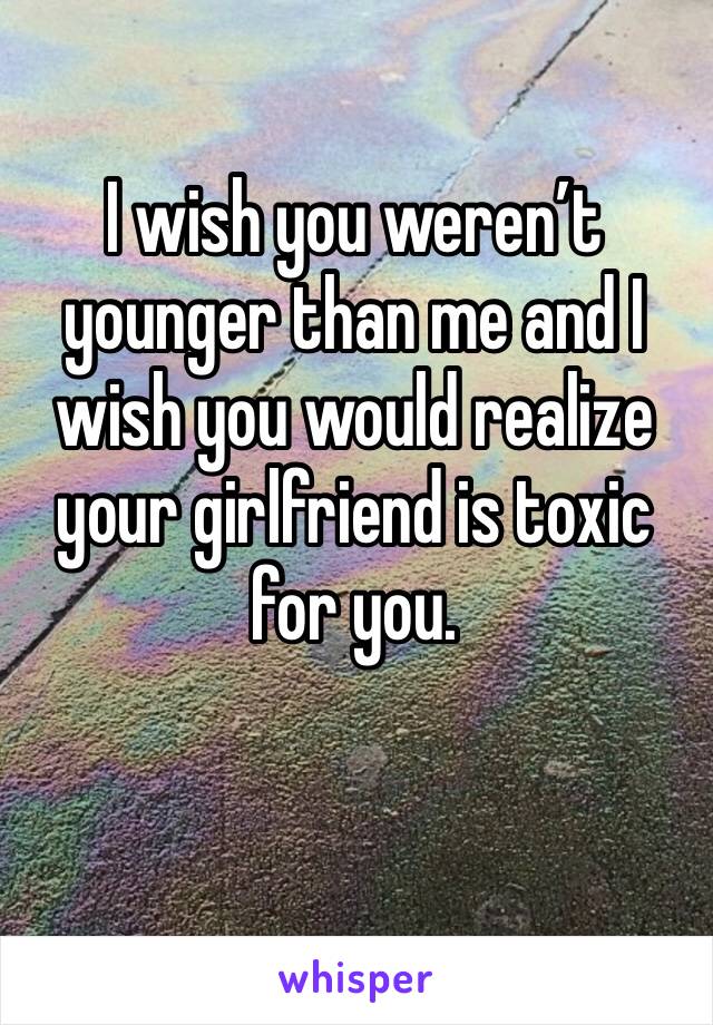 I wish you weren’t younger than me and I wish you would realize your girlfriend is toxic for you.