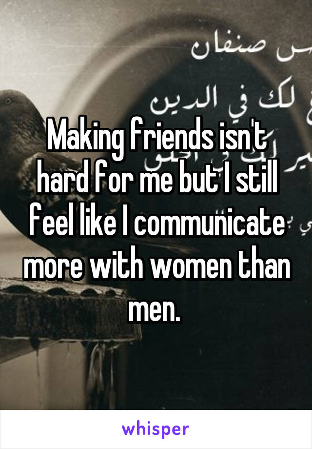 Making friends isn't hard for me but I still feel like I communicate more with women than men. 