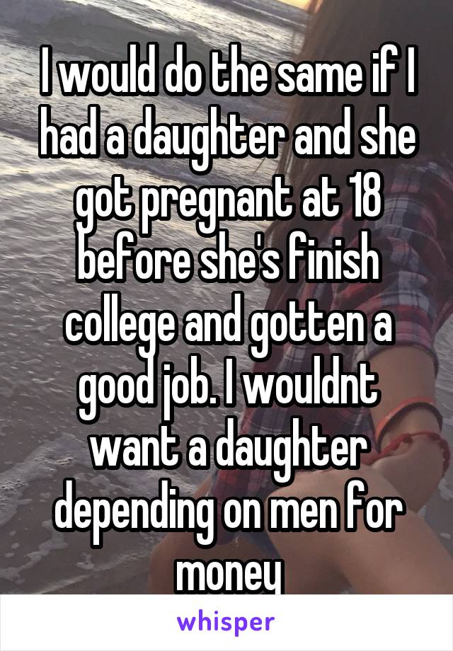 I would do the same if I had a daughter and she got pregnant at 18 before she's finish college and gotten a good job. I wouldnt want a daughter depending on men for money