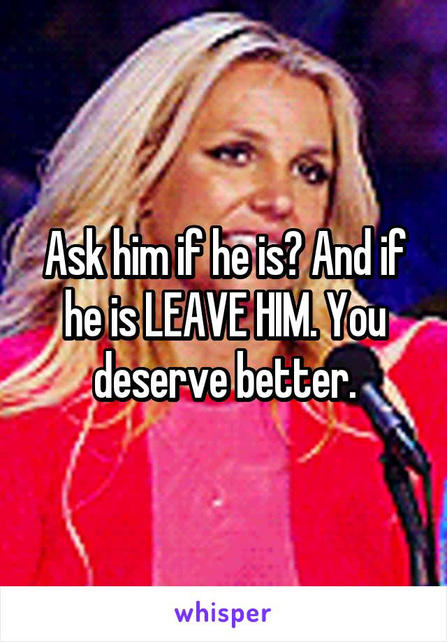 Ask him if he is? And if he is LEAVE HIM. You deserve better.