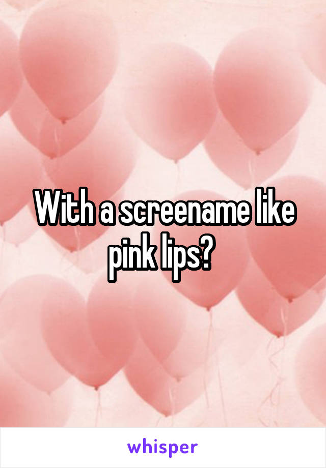 With a screename like pink lips? 