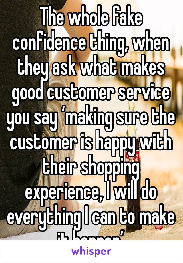 The whole fake confidence thing, when they ask what makes good customer service you say ‘making sure the customer is happy with their shopping experience, I will do everything I can to make it happen’