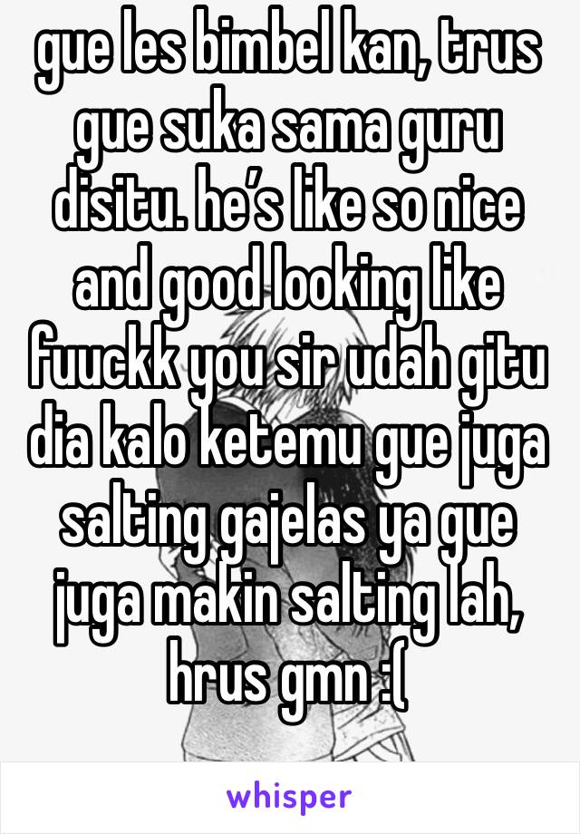 gue les bimbel kan, trus gue suka sama guru disitu. he’s like so nice and good looking like fuuckk you sir udah gitu dia kalo ketemu gue juga salting gajelas ya gue juga makin salting lah, hrus gmn :(