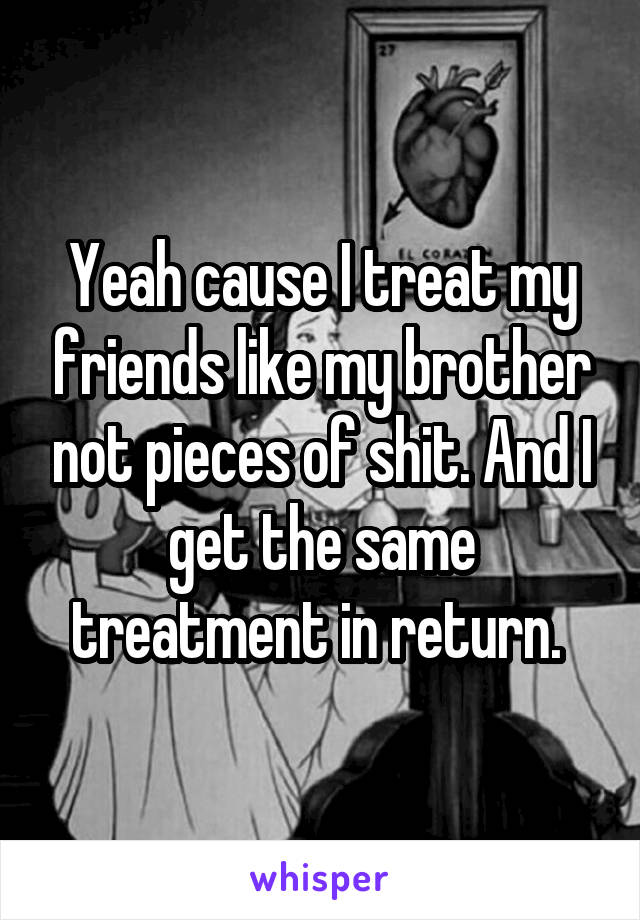 Yeah cause I treat my friends like my brother not pieces of shit. And I get the same treatment in return. 