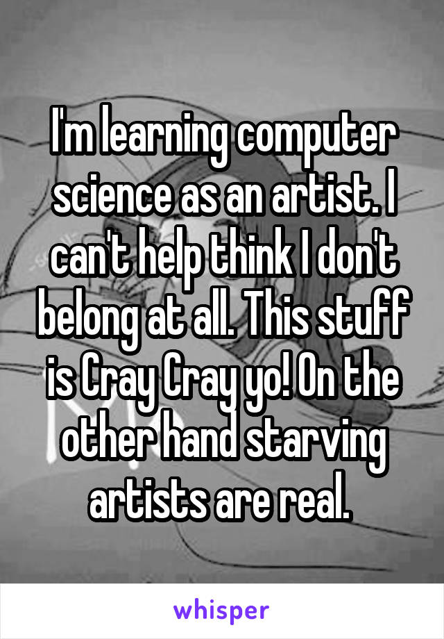 I'm learning computer science as an artist. I can't help think I don't belong at all. This stuff is Cray Cray yo! On the other hand starving artists are real. 