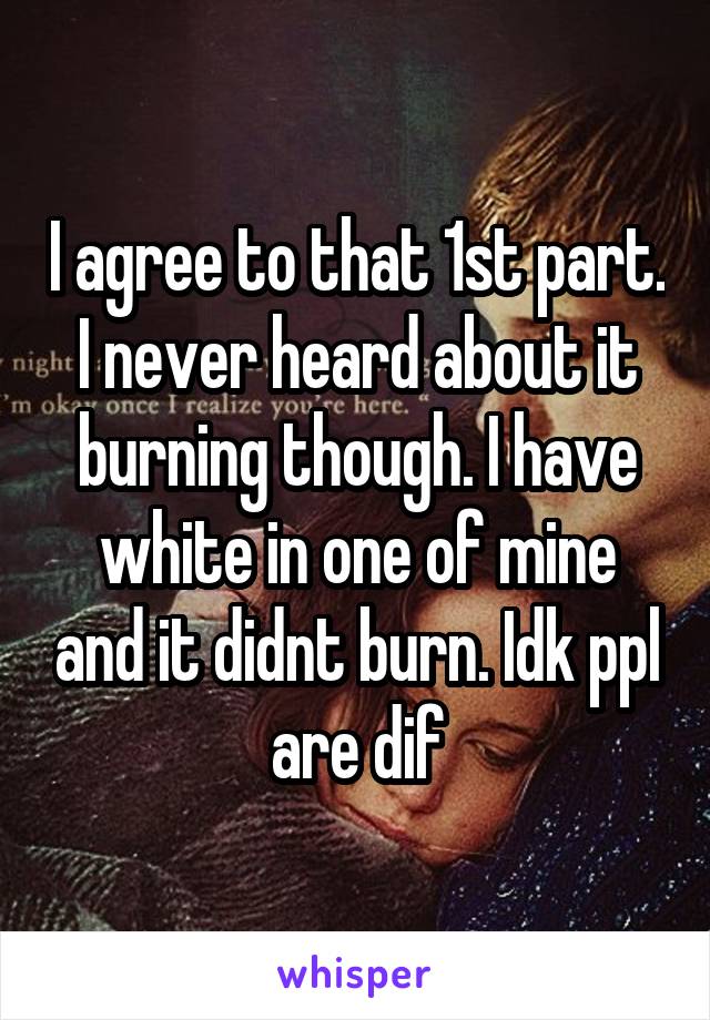 I agree to that 1st part. I never heard about it burning though. I have white in one of mine and it didnt burn. Idk ppl are dif