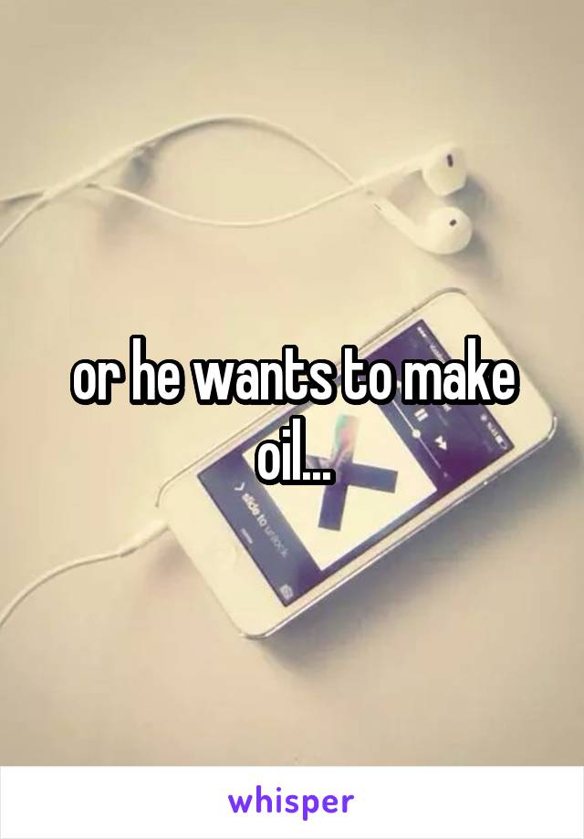 or he wants to make oil...