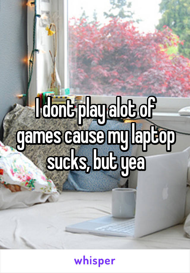 I dont play alot of games cause my laptop sucks, but yea