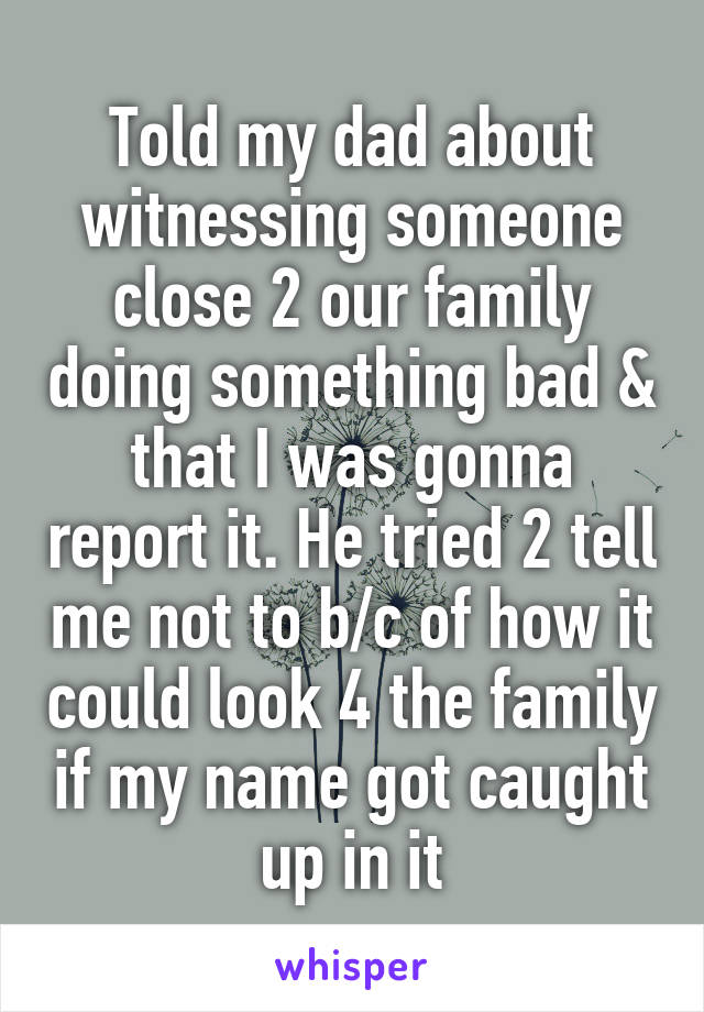 Told my dad about witnessing someone close 2 our family doing something bad & that I was gonna report it. He tried 2 tell me not to b/c of how it could look 4 the family if my name got caught up in it