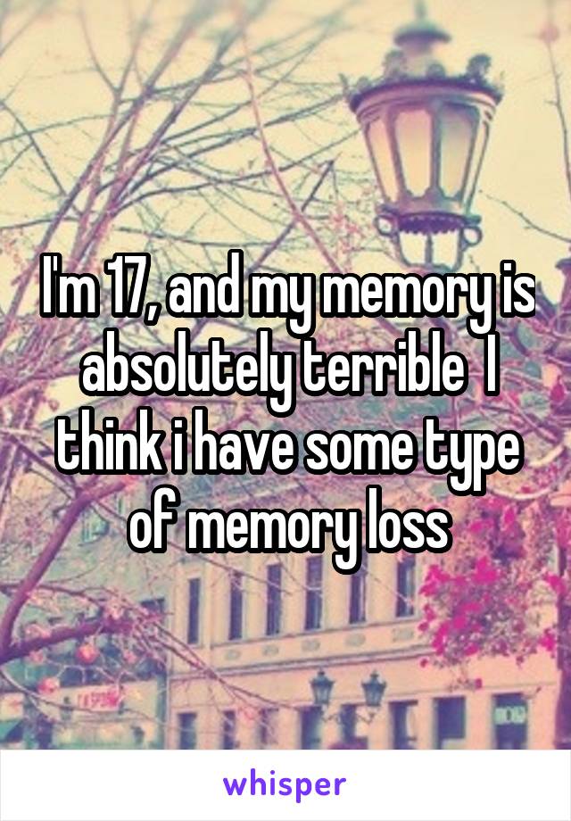 I'm 17, and my memory is absolutely terrible  I think i have some type of memory loss