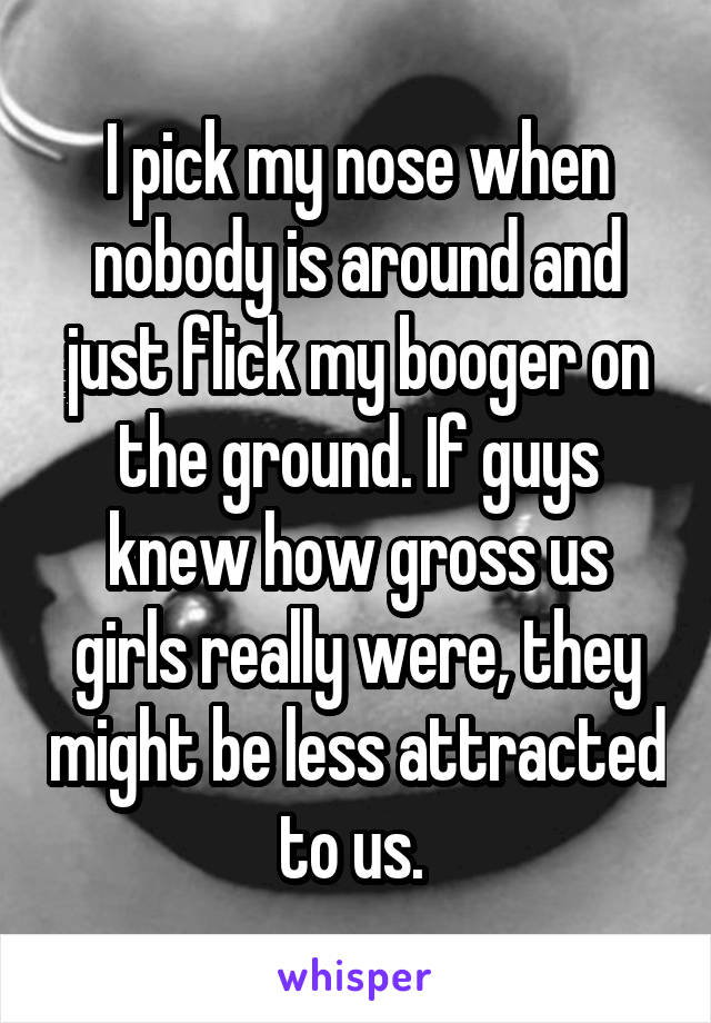 I pick my nose when nobody is around and just flick my booger on the ground. If guys knew how gross us girls really were, they might be less attracted to us. 