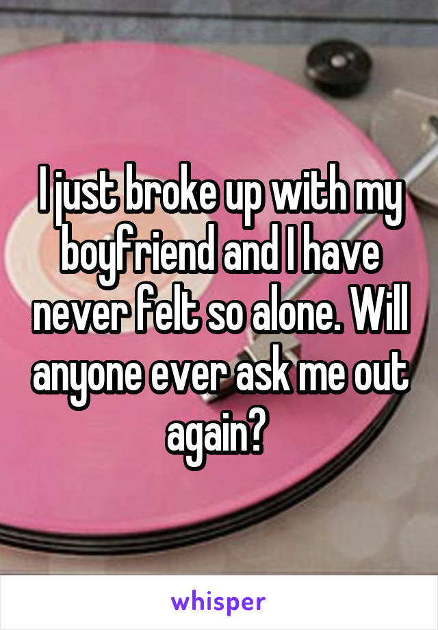 I just broke up with my boyfriend and I have never felt so alone. Will anyone ever ask me out again? 