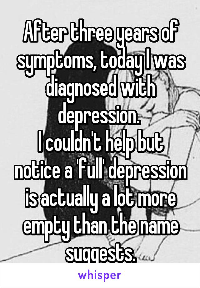 After three years of symptoms, today I was diagnosed with depression. 
I couldn't help but notice a 'full' depression is actually a lot more empty than the name suggests.