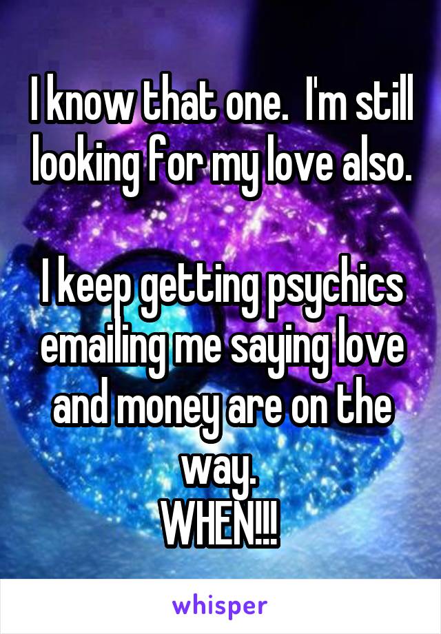 I know that one.  I'm still looking for my love also.  
I keep getting psychics emailing me saying love and money are on the way. 
WHEN!!! 