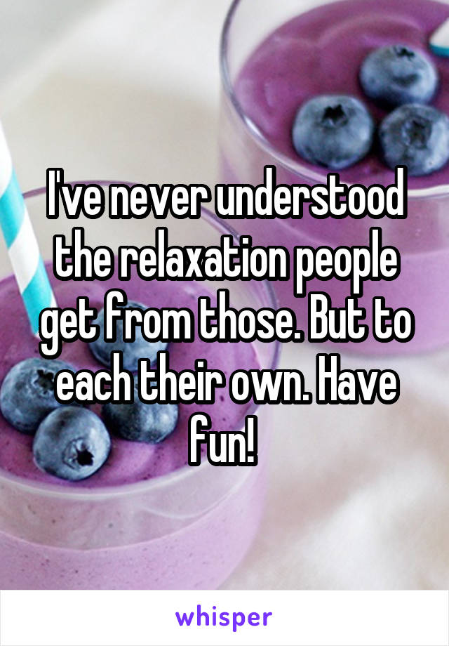I've never understood the relaxation people get from those. But to each their own. Have fun! 