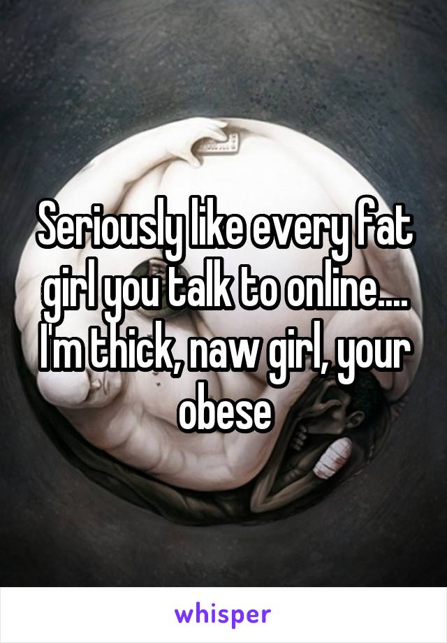 Seriously like every fat girl you talk to online.... I'm thick, naw girl, your obese