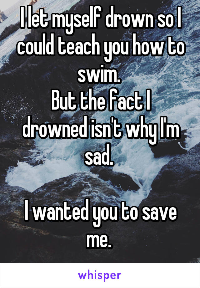 I let myself drown so I could teach you how to swim. 
But the fact I drowned isn't why I'm sad. 

I wanted you to save me. 
