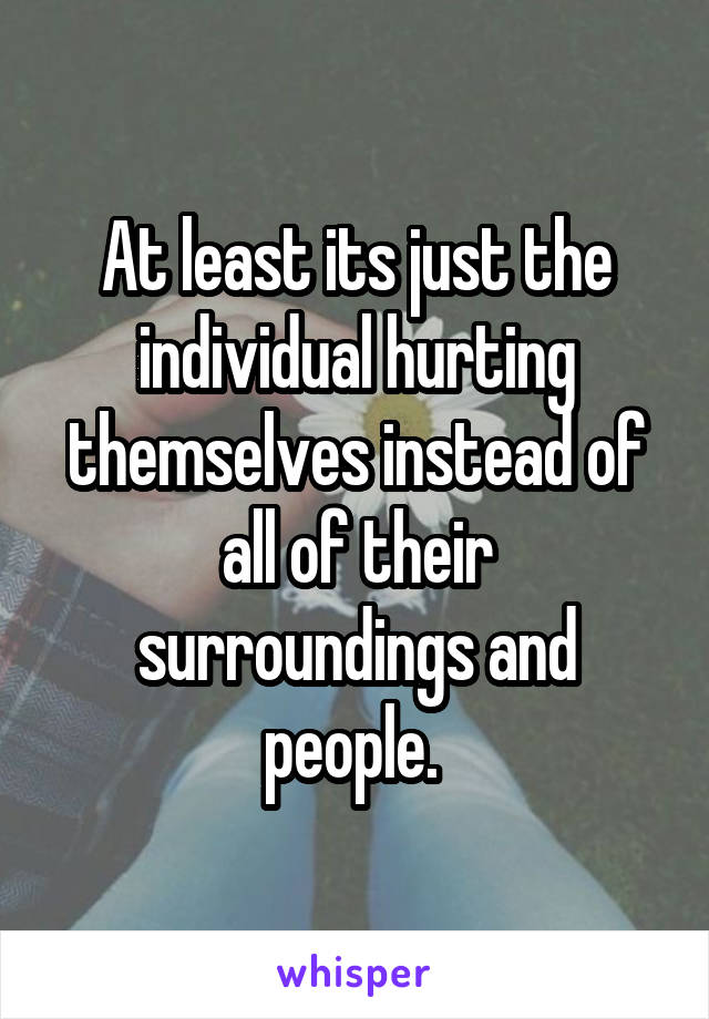 At least its just the individual hurting themselves instead of all of their surroundings and people. 