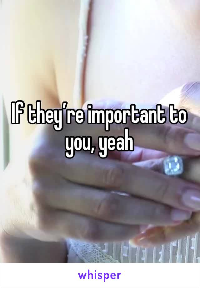 If they’re important to you, yeah