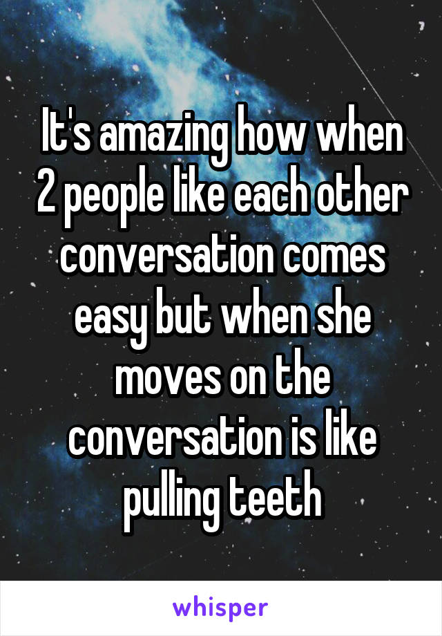 It's amazing how when 2 people like each other conversation comes easy but when she moves on the conversation is like pulling teeth