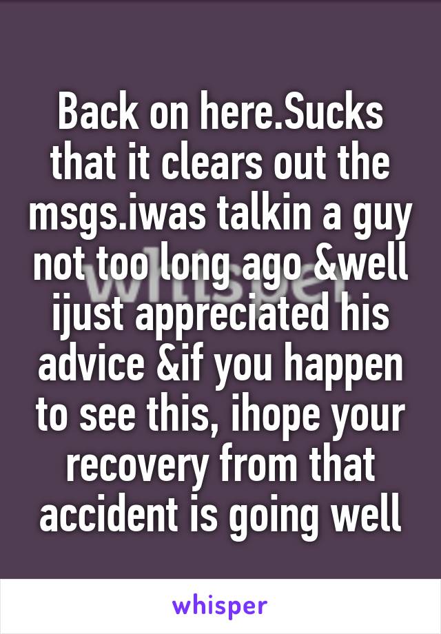 Back on here.Sucks that it clears out the msgs.iwas talkin a guy not too long ago &well ijust appreciated his advice &if you happen to see this, ihope your recovery from that accident is going well