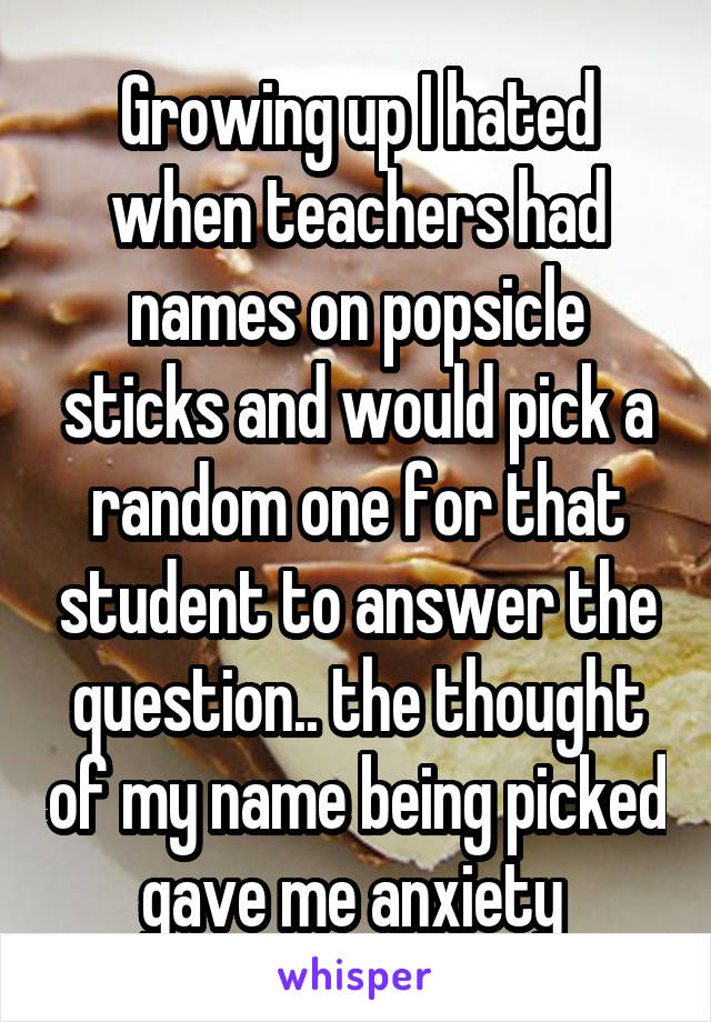 Growing up I hated when teachers had names on popsicle sticks and would pick a random one for that student to answer the question.. the thought of my name being picked gave me anxiety 