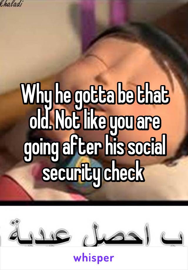 Why he gotta be that old. Not like you are going after his social security check 