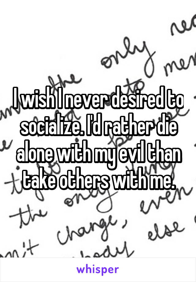 I wish I never desired to socialize. I'd rather die alone with my evil than take others with me.