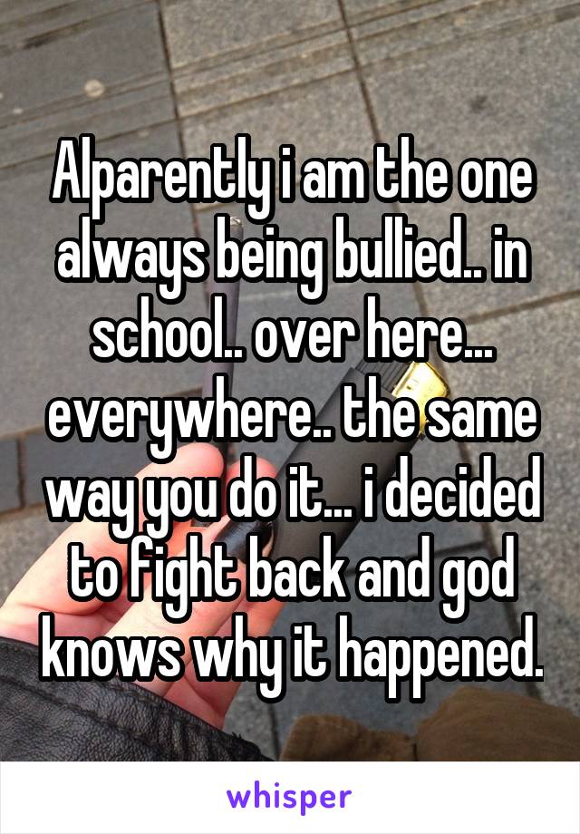 Alparently i am the one always being bullied.. in school.. over here... everywhere.. the same way you do it... i decided to fight back and god knows why it happened.