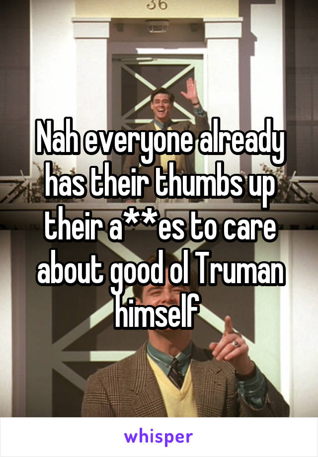 Nah everyone already has their thumbs up their a**es to care about good ol Truman himself 