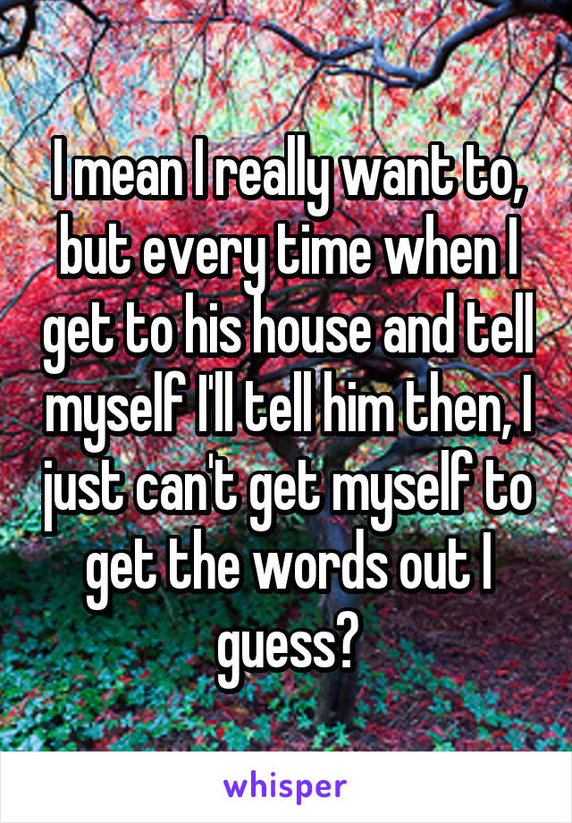 I mean I really want to, but every time when I get to his house and tell myself I'll tell him then, I just can't get myself to get the words out I guess?