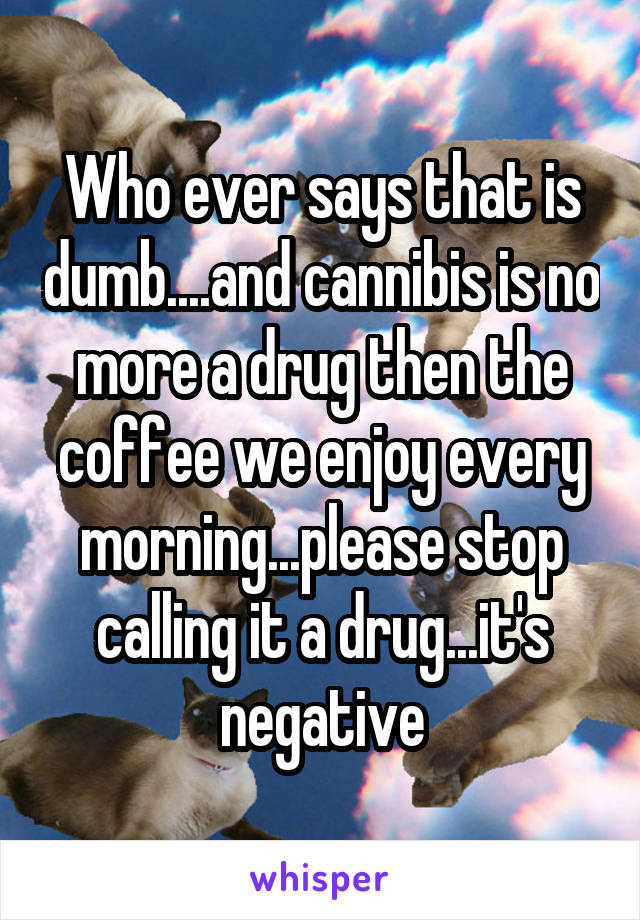 Who ever says that is dumb....and cannibis is no more a drug then the coffee we enjoy every morning...please stop calling it a drug...it's negative