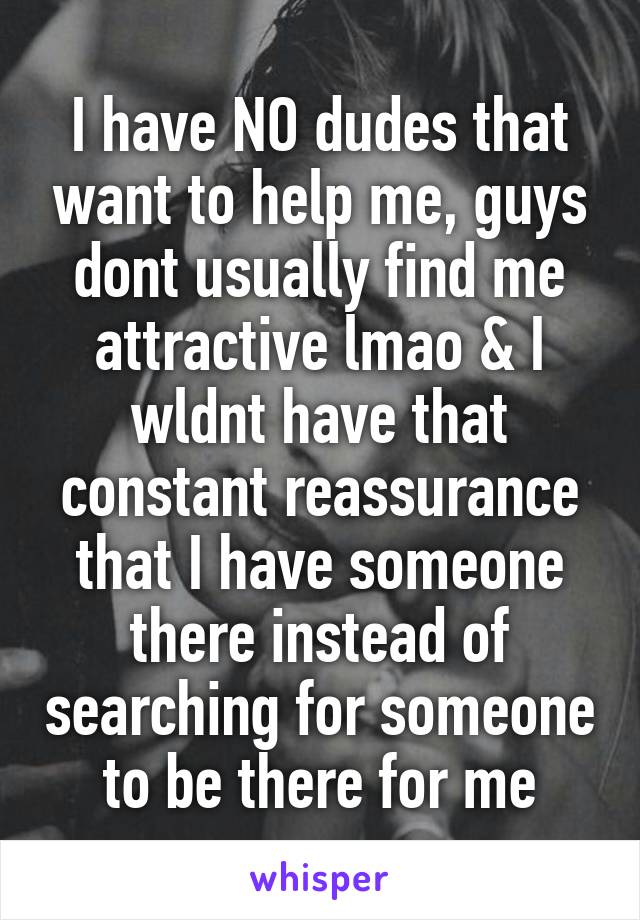 I have NO dudes that want to help me, guys dont usually find me attractive lmao & I wldnt have that constant reassurance that I have someone there instead of searching for someone to be there for me