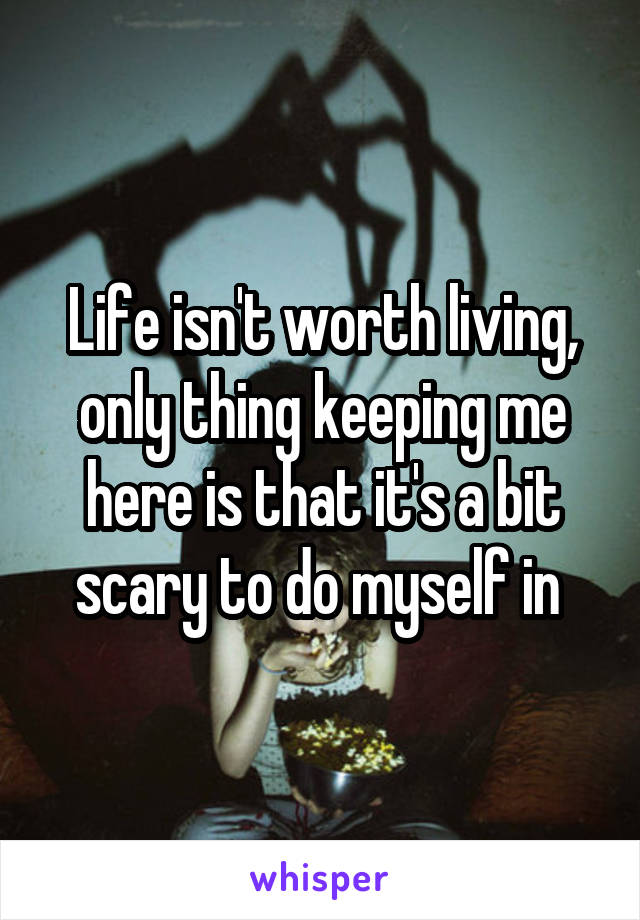 Life isn't worth living, only thing keeping me here is that it's a bit scary to do myself in 