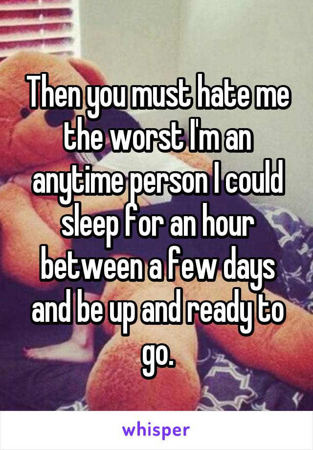 Then you must hate me the worst I'm an anytime person I could sleep for an hour between a few days and be up and ready to go.