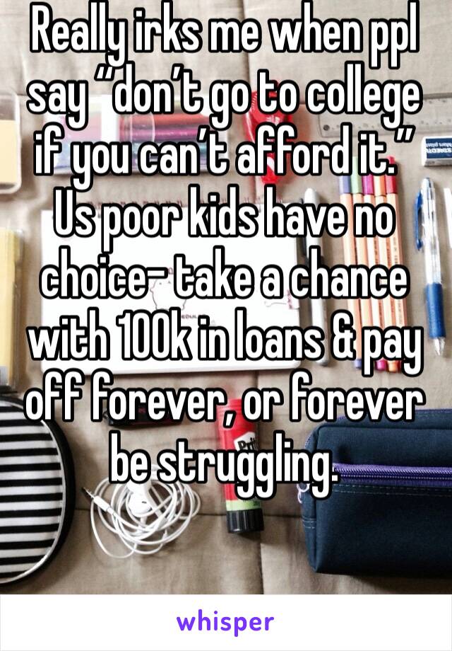 Really irks me when ppl say “don’t go to college if you can’t afford it.” Us poor kids have no choice- take a chance with 100k in loans & pay off forever, or forever be struggling. 