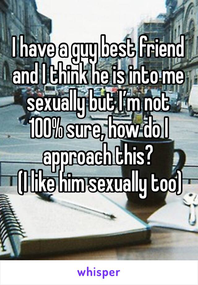 I have a guy best friend and I think he is into me sexually but I’m not 
100% sure, how do I approach this?
 (I like him sexually too)