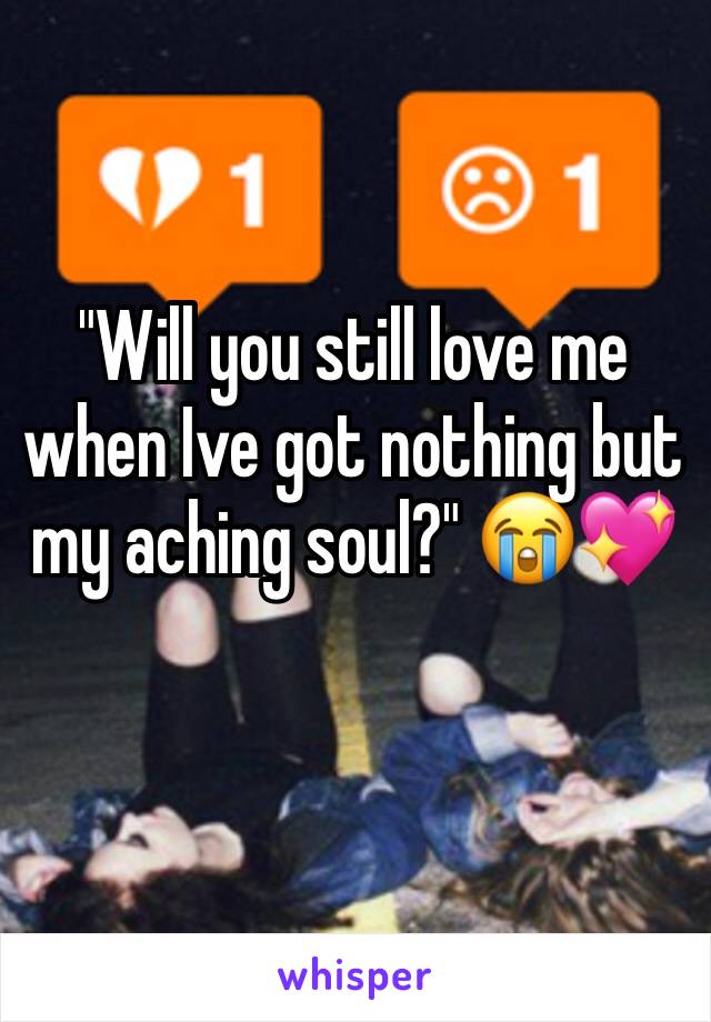 "Will you still love me when Ive got nothing but my aching soul?" 😭💖