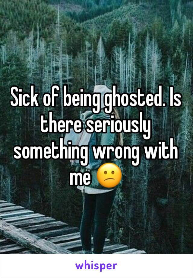 Sick of being ghosted. Is there seriously something wrong with me 😕