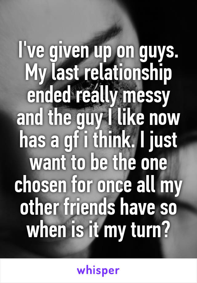 I've given up on guys. My last relationship ended really messy and the guy I like now has a gf i think. I just want to be the one chosen for once all my other friends have so when is it my turn?