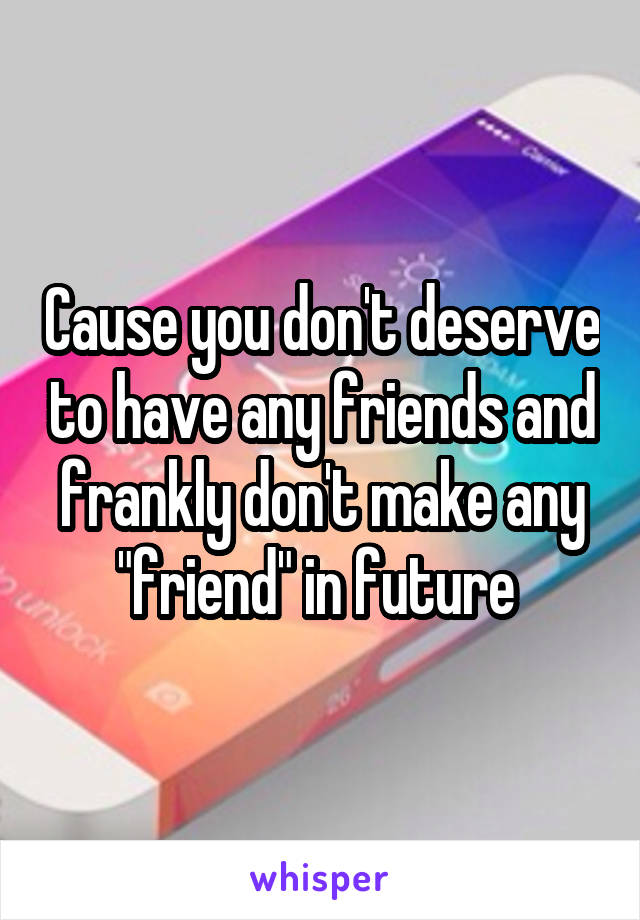 Cause you don't deserve to have any friends and frankly don't make any "friend" in future 